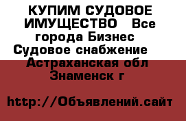 КУПИМ СУДОВОЕ ИМУЩЕСТВО - Все города Бизнес » Судовое снабжение   . Астраханская обл.,Знаменск г.